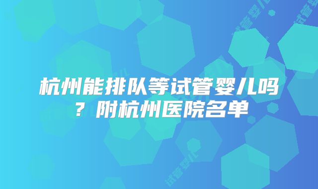 杭州能排队等试管婴儿吗?附杭州医院名单