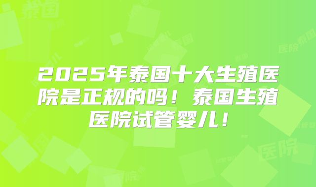2025年泰国十大生殖医院是正规的吗!泰国生殖医院试管婴儿!