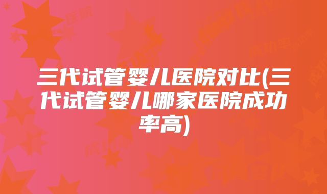 三代试管婴儿医院对比(三代试管婴儿哪家医院成功率高)