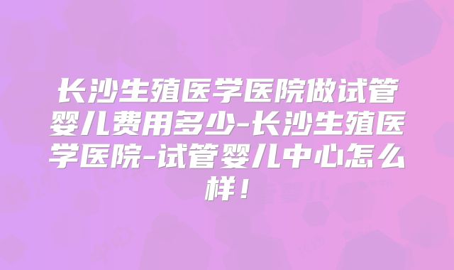长沙生殖医学医院做试管婴儿费用多少-长沙生殖医学医院-试管婴儿中心怎么样！