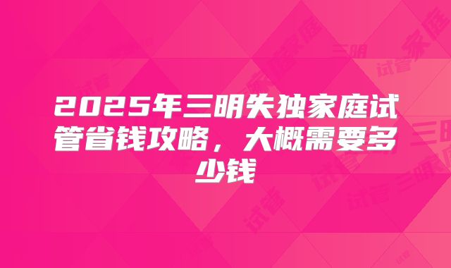 2025年三明失独家庭试管省钱攻略,大概需要多少钱