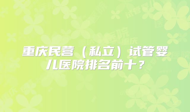 重庆民营(私立)试管婴儿医院排名前十?