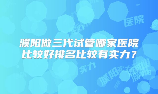 濮阳做三代试管哪家医院比较好排名比较有实力?