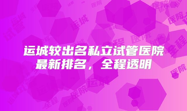 运城较出名私立试管医院最新排名,全程透明
