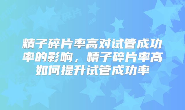精子碎片率高对试管成功率的影响,精子碎片率高如何提升试管成功率