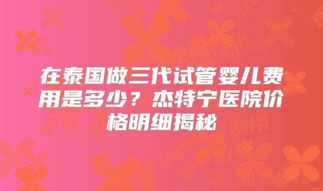 在泰国做三代试管婴儿费用是多少?杰特宁医院价格明细揭秘