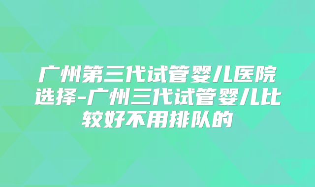广州第三代试管婴儿医院选择-广州三代试管婴儿比较好不用排队的