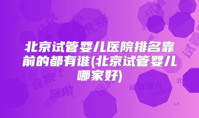 北京试管婴儿医院排名靠前的都有谁(北京试管婴儿哪家好)