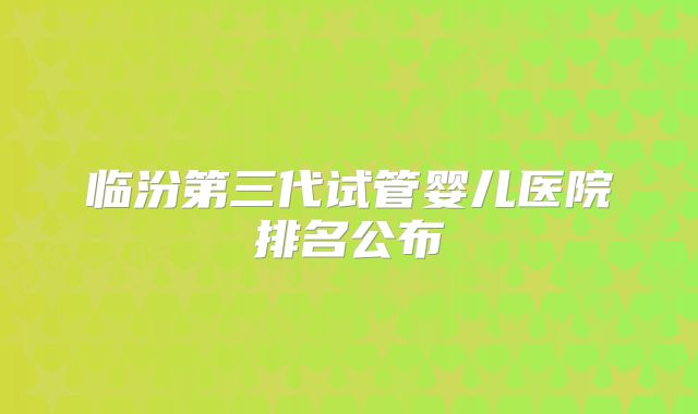 临汾第三代试管婴儿医院排名公布