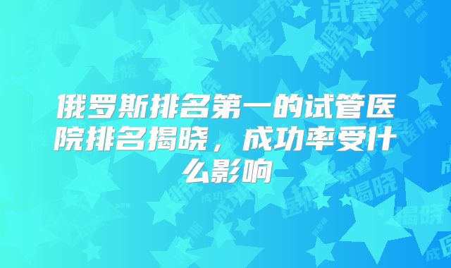 俄罗斯排名第一的试管医院排名揭晓,成功率受什么影响