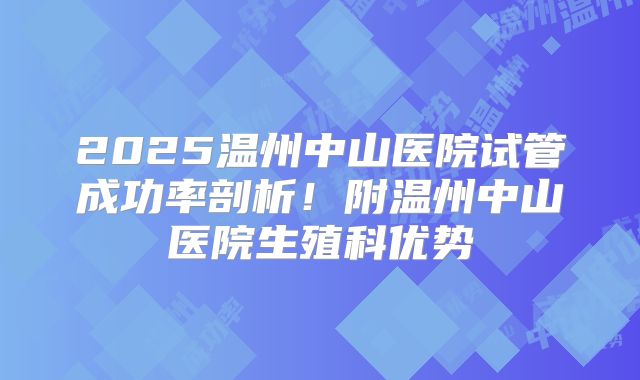 2025温州中山医院试管成功率剖析!附温州中山医院生殖科优势