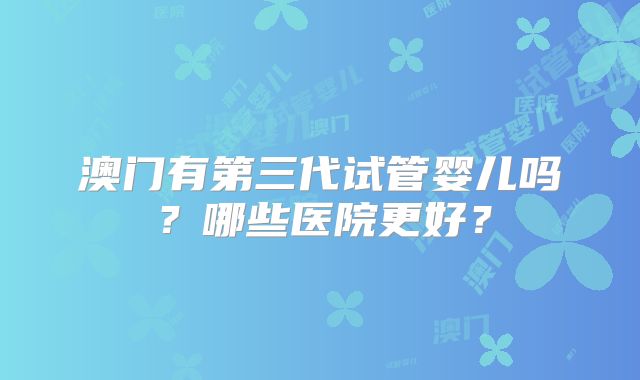 澳门有第三代试管婴儿吗?哪些医院更好?
