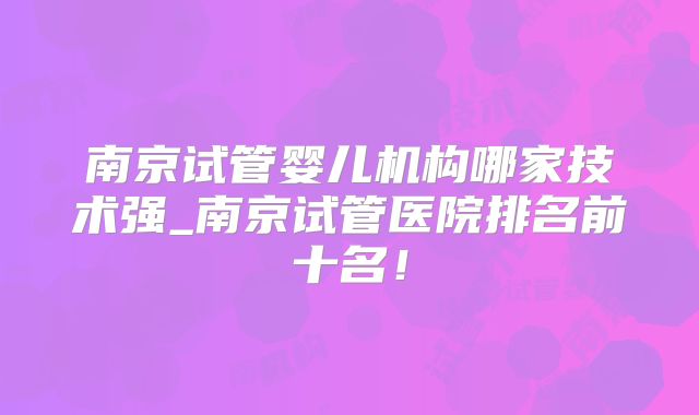 南京试管婴儿机构哪家技术强_南京试管医院排名前十名！