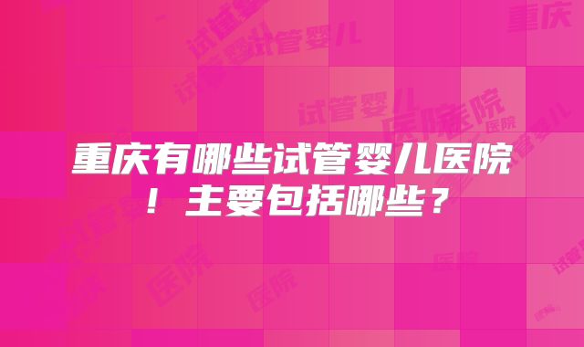 重庆有哪些试管婴儿医院！主要包括哪些？