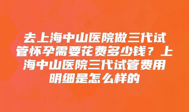 去上海中山医院做三代试管怀孕需要花费多少钱?上海中山医院三代试管费用明细是怎么样的
