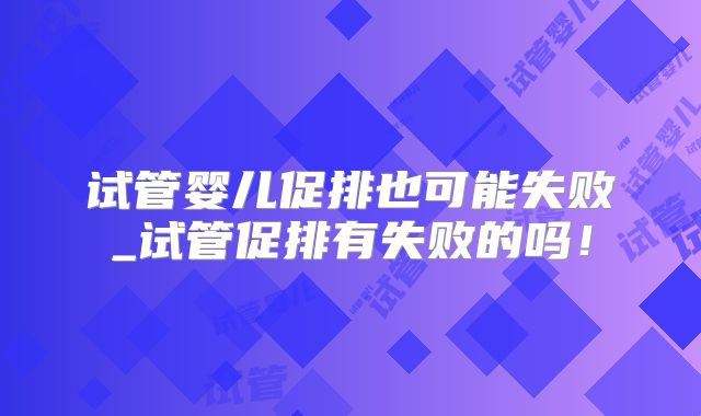 试管婴儿促排也可能失败_试管促排有失败的吗！
