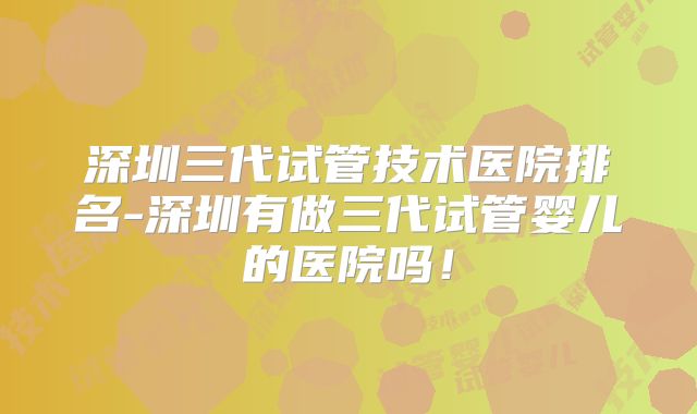 深圳三代试管技术医院排名-深圳有做三代试管婴儿的医院吗!