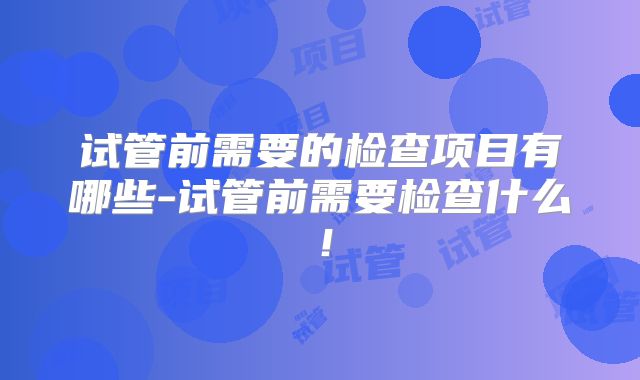 试管前需要的检查项目有哪些-试管前需要检查什么!