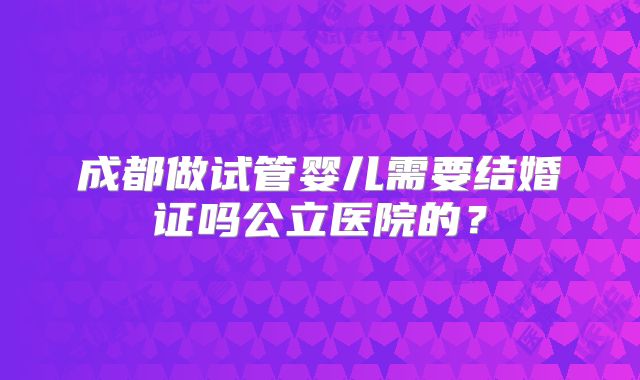 成都做试管婴儿需要结婚证吗公立医院的?
