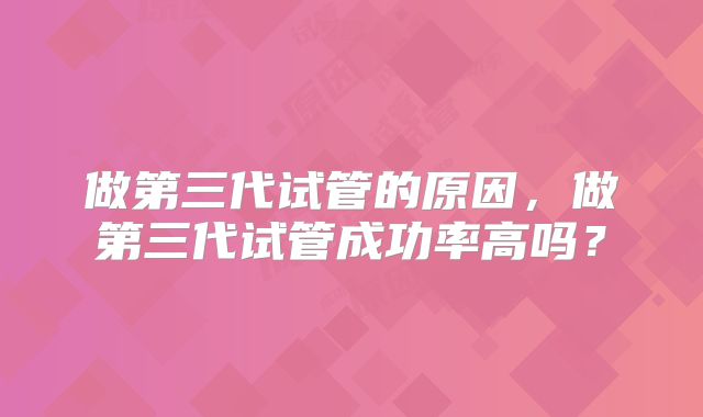 做第三代试管的原因,做第三代试管成功率高吗?