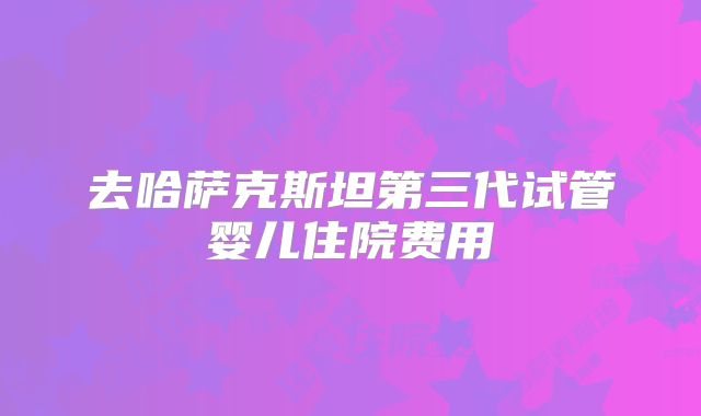 去哈萨克斯坦第三代试管婴儿住院费用