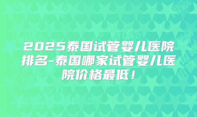 2025泰国试管婴儿医院排名-泰国哪家试管婴儿医院价格最低!