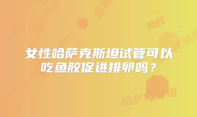 女性哈萨克斯坦试管可以吃鱼胶促进排卵吗?
