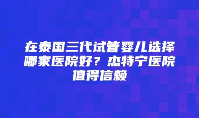在泰国三代试管婴儿选择哪家医院好?杰特宁医院值得信赖