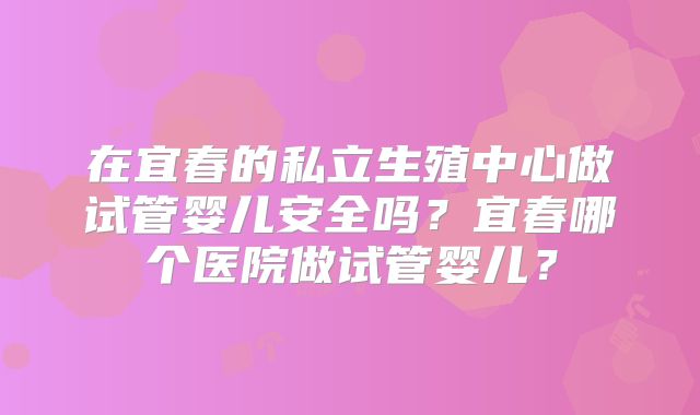 在宜春的私立生殖中心做试管婴儿安全吗？宜春哪个医院做试管婴儿？