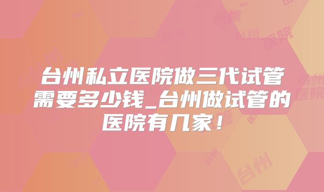 台州私立医院做三代试管需要多少钱_台州做试管的医院有几家!