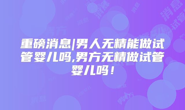 重磅消息|男人无精能做试管婴儿吗,男方无精做试管婴儿吗!
