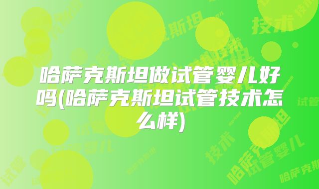 哈萨克斯坦做试管婴儿好吗(哈萨克斯坦试管技术怎么样)