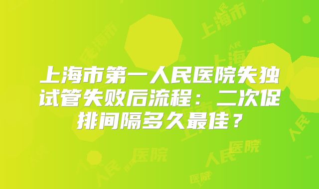 上海市第一人民医院失独试管失败后流程:二次促排间隔多久最佳?