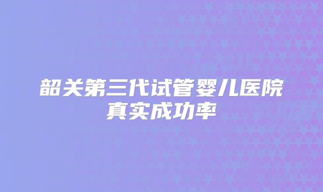 韶关第三代试管婴儿医院真实成功率