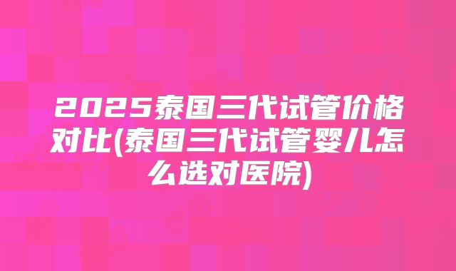 2025泰国三代试管价格对比(泰国三代试管婴儿怎么选对医院)