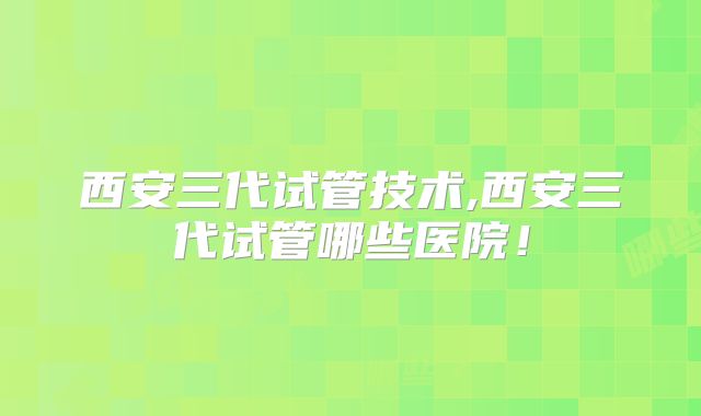 西安三代试管技术,西安三代试管哪些医院！