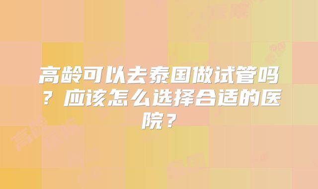 高龄可以去泰国做试管吗？应该怎么选择合适的医院？