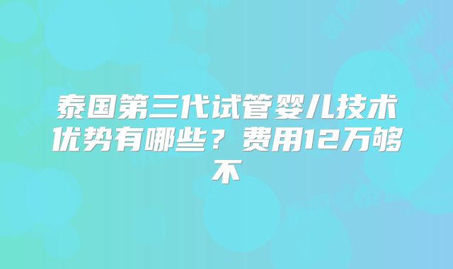 泰国第三代试管婴儿技术优势有哪些?费用12万够不