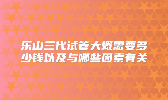 乐山三代试管大概需要多少钱以及与哪些因素有关