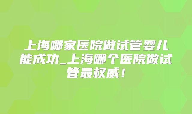 上海哪家医院做试管婴儿能成功_上海哪个医院做试管最权威！