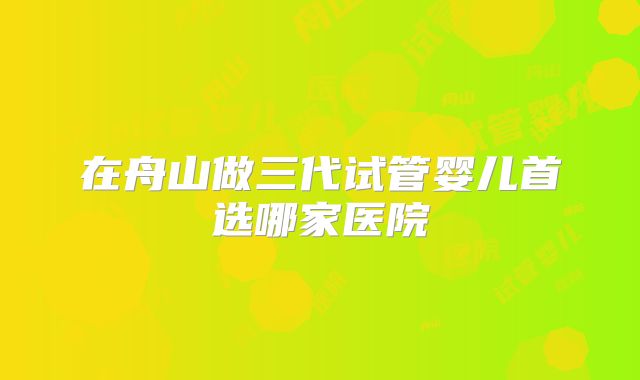 在舟山做三代试管婴儿首选哪家医院