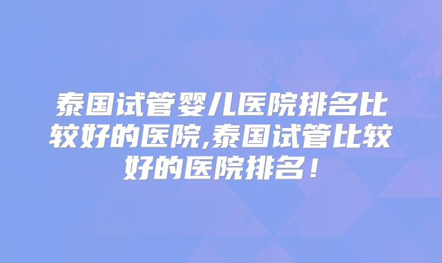 泰国试管婴儿医院排名比较好的医院,泰国试管比较好的医院排名!