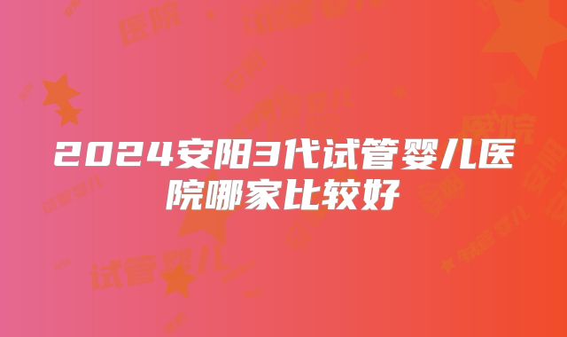 2024安阳3代试管婴儿医院哪家比较好