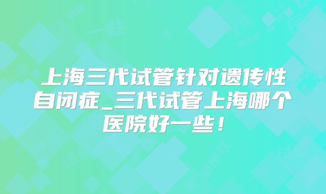 上海三代试管针对遗传性自闭症_三代试管上海哪个医院好一些！