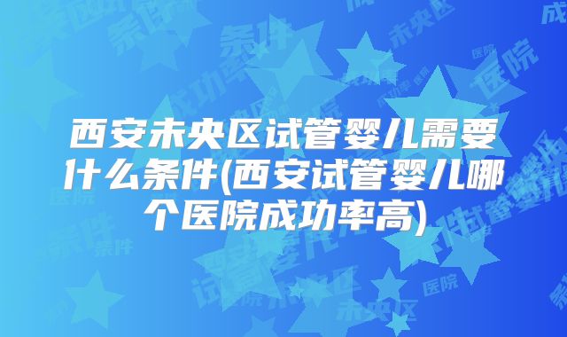 西安未央区试管婴儿需要什么条件(西安试管婴儿哪个医院成功率高)