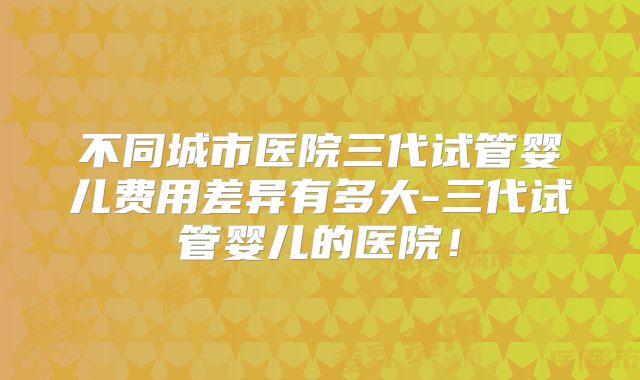不同城市医院三代试管婴儿费用差异有多大-三代试管婴儿的医院!