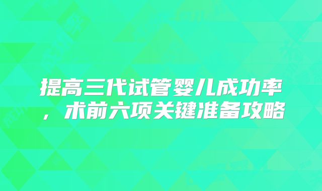 提高三代试管婴儿成功率，术前六项关键准备攻略