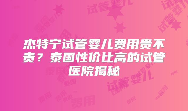 杰特宁试管婴儿费用贵不贵?泰国性价比高的试管医院揭秘