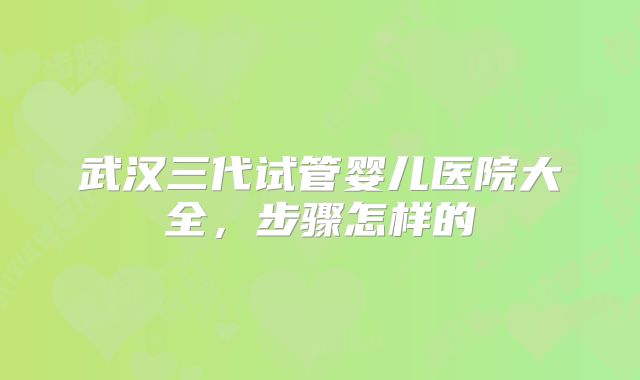 武汉三代试管婴儿医院大全,步骤怎样的