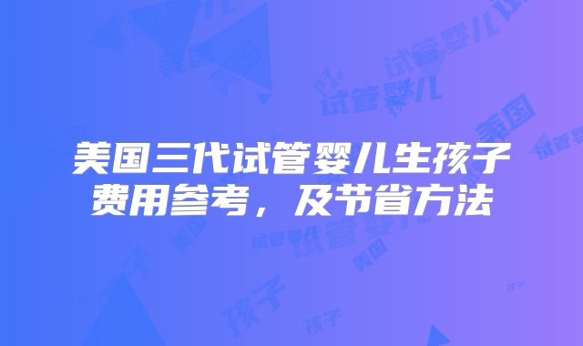 美国三代试管婴儿生孩子费用参考，及节省方法